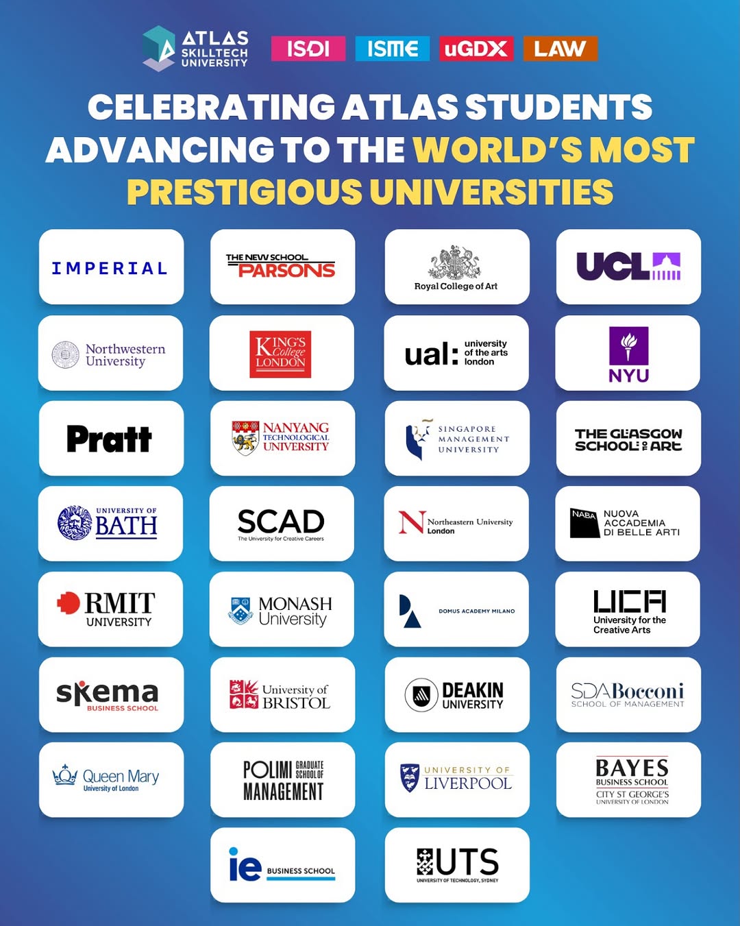 Photo shared by ATLAS SkillTech University on April 19, 2026 tagging @isdimumbai, @atlas_isme, @atlas_ugdx, and @atlas_schooloflaw. May be a graphic of poster, magazine and text that says "ΔΤΔς UNIVERSITY ISDI ISME UGDX LAW CELEBRATING ATLAS STUDENTS ADVANCING to THE WORLD'S MOST PRESTIGIOUS UNIVERSITIES IMPERIAL THENEWSCHOOL PARSONS RayalCollegeotArt EArt Northwestern University UCLI LONDON otheart ofthearts university ual:i londan 始 Pratt NANYANG UNIVERSITY NYU MANAGEMEN SINGAPORE UNIVERSITY BATH THE GLASGOW SCHOOLEPARE SCAD Noetheatern Lnivenity Landon Landon RMIT UNIVERSITY NABA ACCAD CADEMIA NUOVA BELLE ARTI MONASH University DOPUSACADENFHELAMO skema BUSINESS SCHOOL 山二月 Universityfc tyfor Creative CreativeAr Arts University of BRISTOL DEAKIN UNIVERSITY Queen Mary Unlverslyel Lendes SDABocconi SCHOOI MANAGEMENT POLIMI 韓島HEHIE MANAGEMENT LIVERPOOL BAYES BLSINESSSCHOOL SCHOOL ie BUSINESSSCHOOL BUTS UNVERSTTO RONEUWL STINEr".